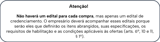 Atenção! Não haverá um edital para cada compra, mas apenas um edital de credenciamento. O empresário deverá acompanhar esses editais porque serão eles que definirão os itens abrangidos, suas especificações, os requisitos de habilitação e as condições aplicáveis às ofertas (arts. 6º, 10 e 11, § 1º).
