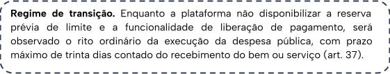 Regime de transição. Enquanto a plataforma não disponibilizar a reserva prévia de limite e a funcionalidade de liberação de pagamento, será observado o rito ordinário da execução da despesa pública, com prazo máximo de trinta dias contado do recebimento do bem ou serviço (art. 37).