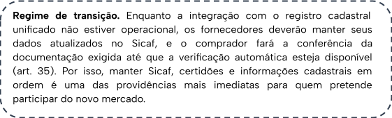 Regime de transição. Enquanto a integração com o registro cadastral unificado não estiver operacional, os fornecedores deverão manter seus dados atualizados no Sicaf, e o comprador fará a conferência da documentação exigida até que a verificação automática esteja disponível (art. 35). Por isso, manter Sicaf, certidões e informações cadastrais em ordem é uma das providências mais imediatas para quem pretende participar do novo mercado.